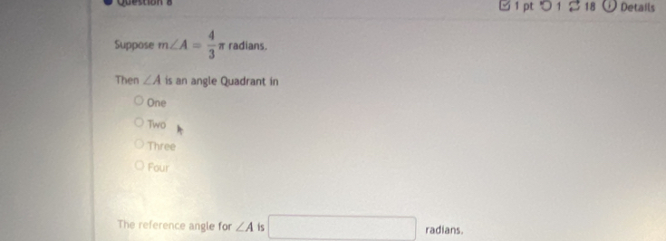 つ 1 2 18 Details
Suppose m∠ A= 4/3 π radians.
Then ∠ A is an angle Quadrant in
One
Two
Three
Four
The reference angle for ∠ A is □ radians.