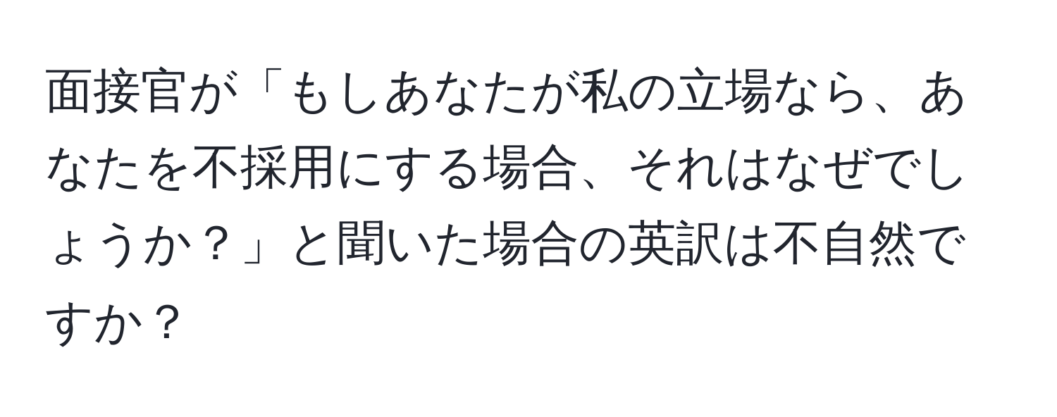 面接官が「もしあなたが私の立場なら、あなたを不採用にする場合、それはなぜでしょうか？」と聞いた場合の英訳は不自然ですか？