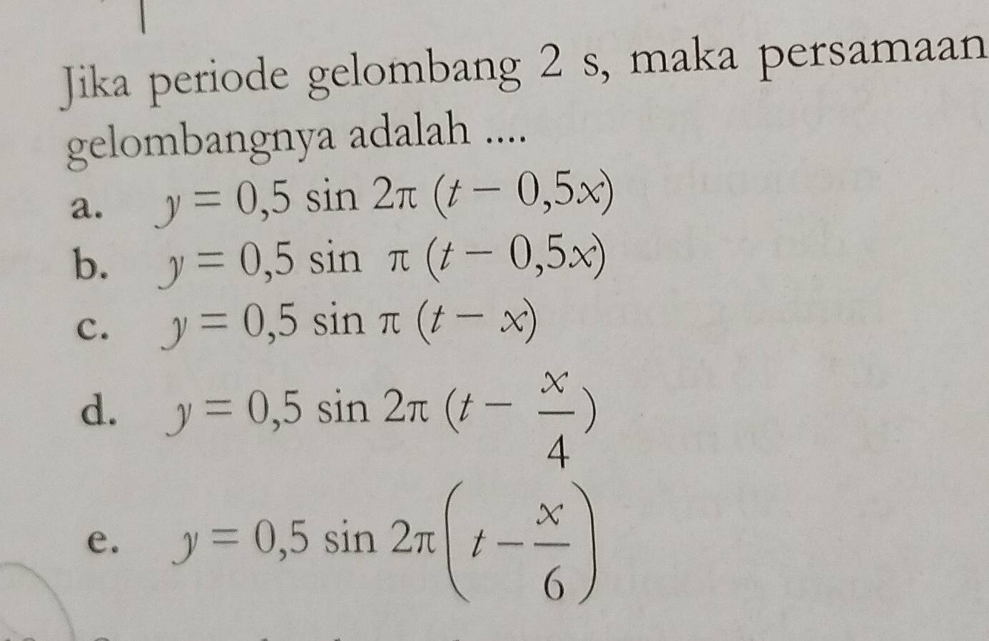 Jika periode gelombang 2 s, maka persamaan
gelombangnya adalah ....
a. y=0,5sin 2π (t-0,5x)
b. y=0,5sin π (t-0,5x)
c. y=0,5sin π (t-x)
d. y=0,5sin 2π (t- x/4 )
e. y=0,5sin 2π (t- x/6 )