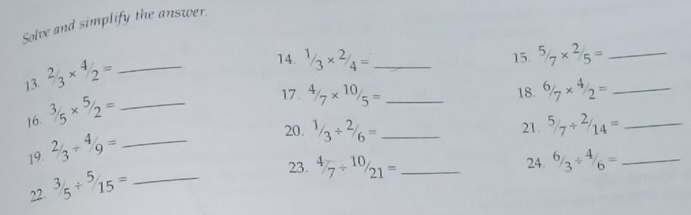 Solve and simplify the answer. 
13. 2/3* 4/2= _ 
14. 1/3* 2/4= _^(5/_7* ^2/_5= _ 
15 
16. ^3/_5* ^5/_2= _ 
17. 4/7* 10/5= _18. ^6/_7* ^4/_2= _ 
19. 2/3/ 4/9= _ 
20. 1/3/ 2/6= _ 21. ^5/_7/ ^2/_14)= _ 
22. ^3/_5/^(5/_15)= _ 
23. 4/7/ 10/21= _24. ^6/_3/ ^4/_6= _