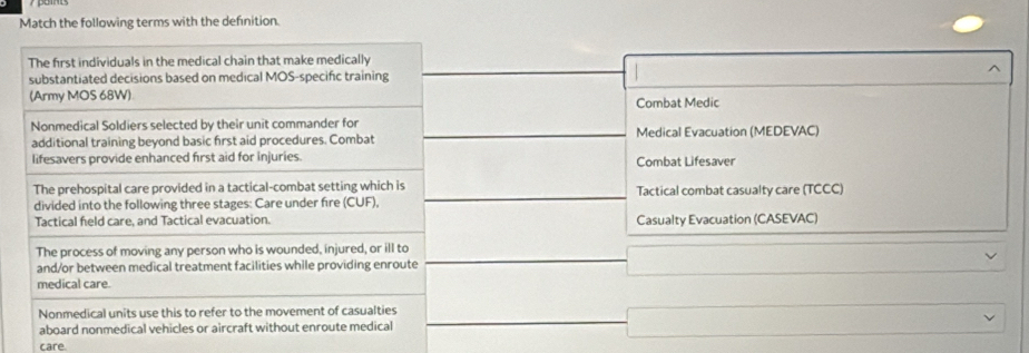 Match the following terms with the definition.
The first individuals in the medical chain that make medically
substantiated decisions based on medical MOS-specifc training
(Army MOS 68W) Combat Medic
Nonmedical Soldiers selected by their unit commander for
additional training beyond basic first aid procedures. Combat Medical Evacuation (MEDEVAC)
lifesavers provide enhanced first aid for injuries. Combat Lifesaver
The prehospital care provided in a tactical-combat setting which is
divided into the following three stages: Care under fire (CUF). Tactical combat casualty care (TCCC)
Tactical feld care, and Tactical evacuation. Casualty Evacuation (CASEVAC)
The process of moving any person who is wounded, injured, or ill to
and/or between medical treatment facilities while providing enroute
medical care.
Nonmedical units use this to refer to the movement of casualties
aboard nonmedical vehicles or aircraft without enroute medical
care.