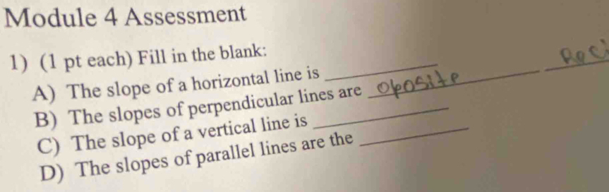 Module 4 Assessment 
1) (1 pt each) Fill in the blank:_ 
A) The slope of a horizontal line is_ 
_ 
B) The slopes of perpendicular lines are 
C) The slope of a vertical line is_ 
D) The slopes of parallel lines are the