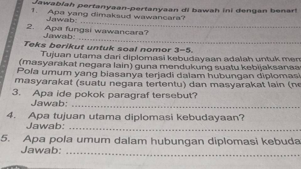 Jawablah pertanyaan-pertanyaan di bawah ini dengan benar! 
1. Apa yang dimaksud wawancara? 
_ 
Jawab: 
2. Apa fungsi wawancara? 
_ 
Jawab: 
Teks berikut untuk soal nomor 3-5. 
Tujuan utama dari diplomasi kebudayaan adalah untuk mem 
(masyarakat negara lain) guna mendukung suatu kebijaksanaa 
Pola umum yang biasanya terjadi dalam hubungan diplomasi 
masyarakat (suatu negara tertentu) dan masyarakat lain (ne 
3. Apa ide pokok paragraf tersebut? 
Jawab:_ 
4. Apa tujuan utama diplomasi kebudayaan? 
Jawab:_ 
5. Apa pola umum dalam hubungan diplomasi kebuda 
Jawab:_