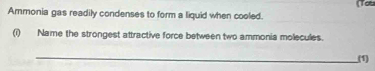 (Tot 
Ammonia gas readily condenses to form a liquid when cooled. 
(i) Name the strongest attractive force between two ammonia molecules. 
_ 
(1)