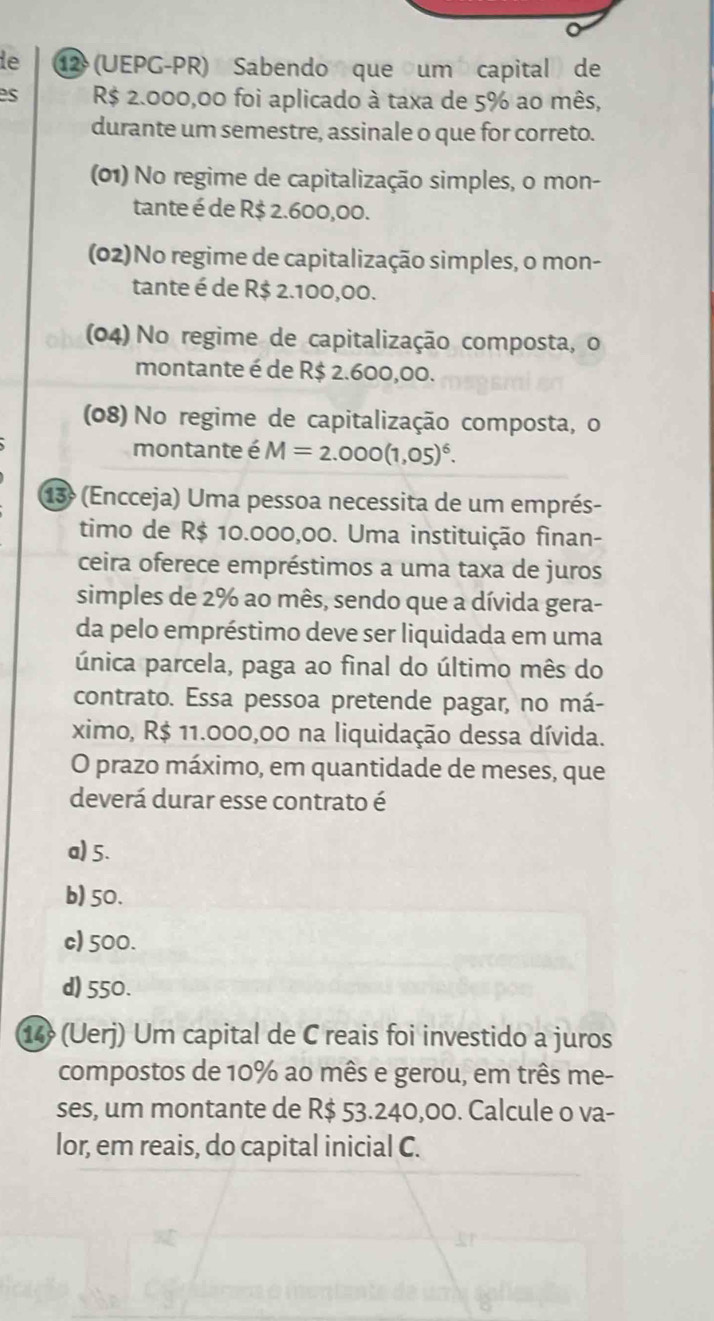 le ⑫ (UEPG-PR) Sabendo que um capital de
es R$ 2.000,00 foi aplicado à taxa de 5% ao mês,
durante um semestre, assinale o que for correto.
(01) No regime de capitalização simples, o mon-
tante é de R$ 2.600,00.
(02)No regime de capitalização simples, o mon-
tante é de R$ 2.100,00.
(04) No regime de capitalização composta, o
montante é de R$ 2.600,00.
(08) No regime de capitalização composta, o
montante é M=2.000(1,05)^6. 
13º (Encceja) Uma pessoa necessita de um emprés-
timo de R$ 10.000,00. Uma instituição finan-
ceira oferece empréstimos a uma taxa de juros
simples de 2% ao mês, sendo que a dívida gera-
da pelo empréstimo deve ser liquidada em uma
única parcela, paga ao final do último mês do
contrato. Essa pessoa pretende pagar, no má-
ximo, R$ 11.000,00 na liquidação dessa dívida.
O prazo máximo, em quantidade de meses, que
deverá durar esse contrato é
a) 5.
b) 50.
c) 500.
d) 550.
14 (Uerj) Um capital de C reais foi investido a juros
compostos de 10% ao mês e gerou, em três me-
ses, um montante de R$ 53.240,00. Calcule o va-
lor, em reais, do capital inicial C.