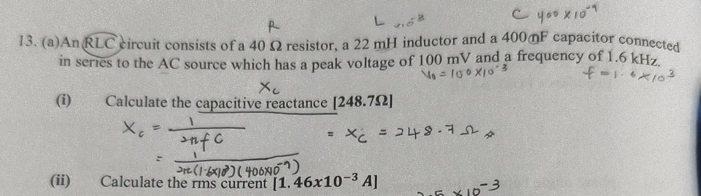 A nwidehat RLC circuit consists of a 40 Ω resistor, a 22 mH inductor and a 400 F capacitor connected 
in series to the AC source which has a peak voltage of 100 mV and a frequency of 1.6 kHz. 
(i) Calculate the capacitive reactance [248.7Omega ]
(ii) Calculate the rms current [1.46x10^(-3)A]