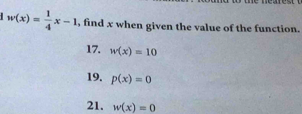 w(x)= 1/4 x-1 , find x when given the value of the function. 
17. w(x)=10
19. p(x)=0
21. w(x)=0