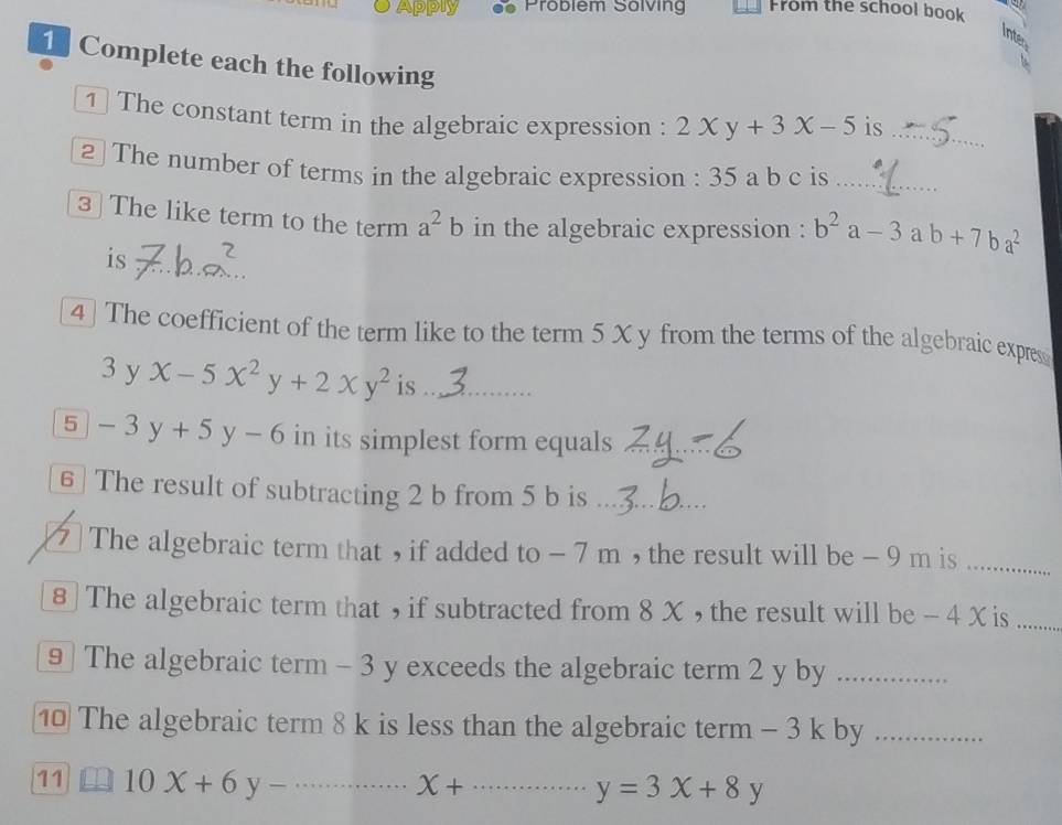 Apply Probiém Sölving From the school book 
Inte 
1 Complete each the following 
1 The constant term in the algebraic expression : 2xy+3x-5 is_ 
2 The number of terms in the algebraic expression : 35 a b c is_ 
3 The like term to the term a^2b in the algebraic expression : b^2a-3 a b+7ba^2
is 
4] The coefficient of the term like to the term 5 X y from the terms of the algebraic expres 
3 yx-5x^2y+2xy^2 is ._ 
5 -3y+5y-6 in its simplest form equals 
6] The result of subtracting 2 b from 5 b is_ 
] The algebraic term that , if added to - 7 m , the result will be - 9 m is_ 
8] The algebraic term that , if subtracted from 8 X , the result will be - 4 X is_ 
9 The algebraic term - 3 y exceeds the algebraic term 2 y by_ 
1 The algebraic term 8 k is less than the algebraic term - 3 k by_ 
11 □ 10X+6y-·s _ x+ _ y=3x+8y