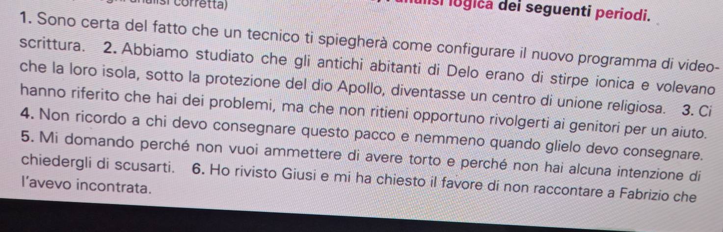 nalisi corretta) 
Iisi logica dei seguenti periodi. 
1. Sono certa del fatto che un tecnico ti spiegherà come configurare il nuovo programma di video- 
scrittura. 2.Abbiamo studiato che gli antichi abitanti di Delo erano di stirpe ionica e volevano 
che la loro isola, sotto la protezione del dío Apollo, diventasse un centro di unione religiosa. 3. Ci 
hanno riferito che hai dei problemi, ma che non ritieni opportuno rivolgerti ai genitori per un aiuto. 
4. Non ricordo a chi devo consegnare questo pacco e nemmeno quando glielo devo consegnare. 
5. Mi domando perché non vuoi ammettere di avere torto e perché non hai alcuna intenzione di 
chiedergli di scusarti. 6. Ho rivisto Giusi e mi ha chiesto il favore di non raccontare a Fabrizio che 
l’avevo incontrata.