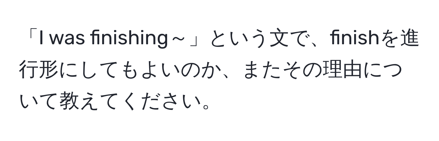 「I was finishing～」という文で、finishを進行形にしてもよいのか、またその理由について教えてください。