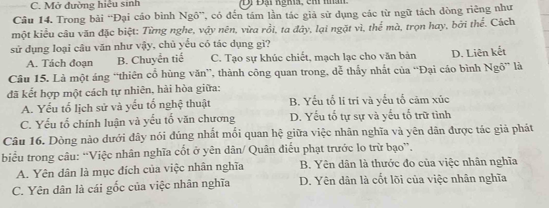 Mở đường hiệu sinh Di Đại nghĩa, chi nhân.
Câu 14. Trong bài “Đại cáo bình Ngô”, có đến tám lần tác giả sử dụng các từ ngữ tách dòng riêng như
một kiểu câu văn đặc biệt: Từng nghe, vậy nên, vừa rồi, ta đây, lại ngặt vì, thể mà, trọn hay, bởi thế. Cách
sử dụng loại câu văn như vậy, chủ yếu có tác dụng gì?
A. Tách đoạn B. Chuyển tiế C. Tạo sự khúc chiết, mạch lạc cho văn bản D. Liên kết
Câu 15. Là một áng “thiên cổ hùng văn”, thành công quan trong, dễ thấy nhất của “Đại cáo bình Ngô” là
đã kết hợp một cách tự nhiên, hài hòa giữa:
A. Yếu tố lịch sử và yếu tổ nghệ thuật B. Yếu tố lí trí và yếu tố cảm xúc
C. Yếu tố chính luận và yếu tố văn chương D. Yếu tố tự sự và yếu tố trữ tình
Câu 16. Dòng nào dưới đây nói đúng nhất mối quan hệ giữa việc nhân nghĩa và yên dân được tác giả phát
biểu trong câu: “Việc nhân nghĩa cốt ở yên dân/ Quân điểu phạt trước lo trừ bạo”.
A. Yên dân là mục đích của việc nhân nghĩa B. Yên dân là thước đo của việc nhân nghĩa
C. Yên dân là cái gốc của việc nhân nghĩa D. Yên dân là cốt lõi của việc nhân nghĩa