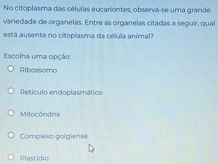 No citoplasma das células eucariontes, observa-se uma grande
variedade de organelas. Entre as organelas citadas a seguir, qual
está ausente no citoplasma da célula animal?
Escolha uma opção:
Ribossomo
Retículo endoplasmático
Mitocôndria
Complexo golgiense
Plastídio