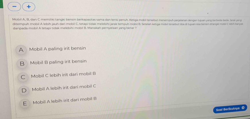 Mobil A, B, dan C memiliki tangki bensin berkapasitas sama dan terisi penuh. Ketiga mobil tersebut menempuh perjalanan dengan tujuan yang berbeda-beda. Jarak yang
ditempuh mobil A lebih jauh dari mobil C, tetapi tidak melebihi jarak tempuh mobil B. Setelah ketiga mobil tersebut tiba di tujuan sisa bensin ditangki mobil C lebih banyak
daripada mobil A tetapi tidak melebihi mobil B. Manakah pernyataan yang benar ?
A Mobil A paling irit bensin
B Mobil B paling irit bensin
C Mobil C lebih irit dari mobil B
D Mobil A lebih irit dari mobil C
E Mobil A lebih irit dari mobil B
Soal Berikutnya ❸