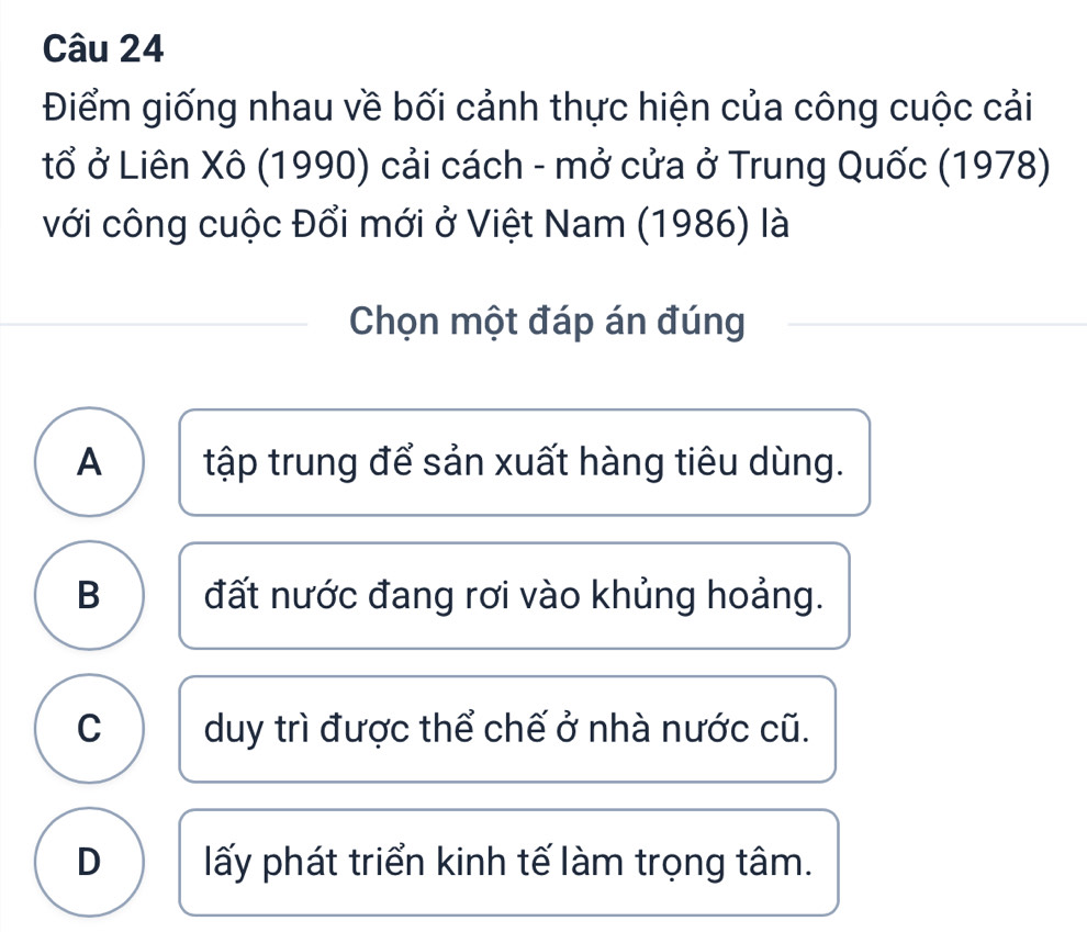 Điểm giống nhau về bối cảnh thực hiện của công cuộc cải
tổ ở Liên Xô (1990) cải cách - mở cửa ở Trung Quốc (1978)
với công cuộc Đổi mới ở Việt Nam (1986) là
Chọn một đáp án đúng
A tập trung để sản xuất hàng tiêu dùng.
B đất nước đang rơi vào khủng hoảng.
C ) duy trì được thể chế ở nhà nước cũ.
D lấy phát triển kinh tế làm trọng tâm.