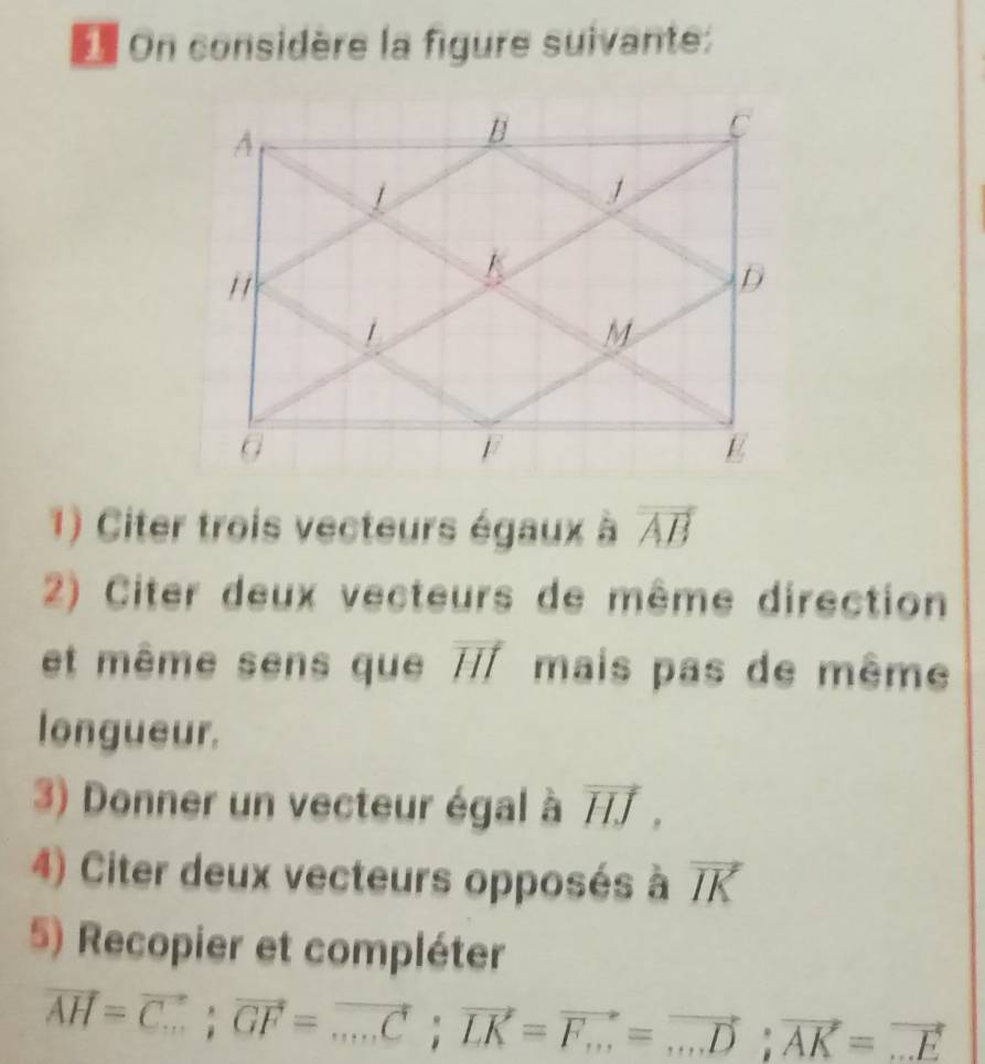 On considère la figure suivante: 
1) Citer trois vecteurs égaux à vector AB
2) Citer deux vecteurs de même direction 
et même sens que vector HI mais pas de même 
longueur. 
3) Donner un vecteur égal à vector HJ, 
4) Citer deux vecteurs opposés à vector IK
5) Recopier et compléter
vector AH=vector C.; vector GF=vector ...C; vector LK=vector F_...=vector ...D; vector AK=vector ...E