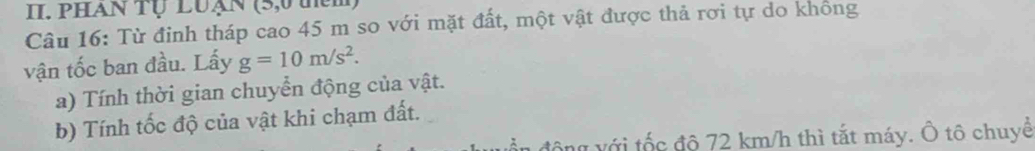 phan Tự Luạn (5,0 thêm 
Câu 16: Từ đinh tháp cao 45 m so với mặt đất, một vật được thả rơi tự do không 
vận tốc ban đầu. Lấy g=10m/s^2. 
a) Tính thời gian chuyển động của vật. 
b) Tính tốc độ của vật khi chạm đất. 
v ới tố c độ 72 km/h thì tắt máy. Ô tô chuyề