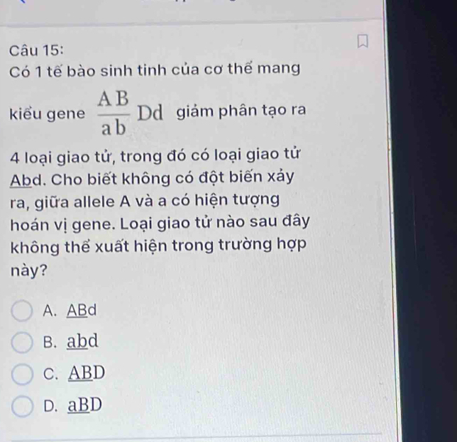 Có 1 tế bào sinh tinh của cơ thể mang
kiểu gene  AB/ab  Dd giám phân tạo ra
4 loại giao tử, trong đó có loại giao tử
Abd. Cho biết không có đột biến xảy
ra, giữa allele A và a có hiện tượng
hoán vị gene. Loại giao tử nào sau đây
không thể xuất hiện trong trường hợp
này?
A. ABd
B. abd
C. ABD
D. aBD