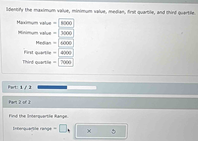 Identify the maximum value, minimum value, median, first quartile, and third quartile. 
Maximum value =|8000
Minimum value =|3000
Median =|6000
First quartile =4000
Third quartile =|7000
Part: 1 / 2 
Part 2 of 2 
Find the Interquartile Range. 
Interquartile range = 
×