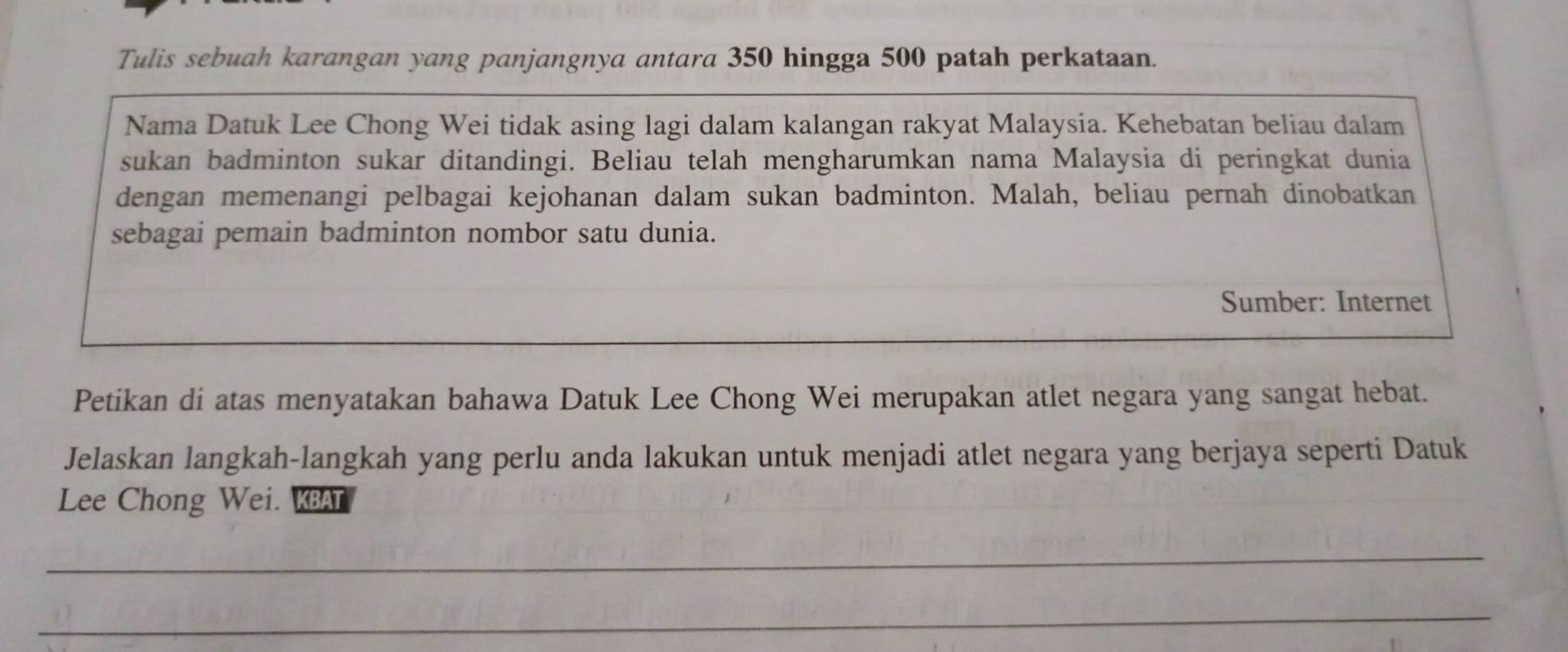 Tulis sebuah karangan yang panjangnya antara 350 hingga 500 patah perkataan. 
Nama Datuk Lee Chong Wei tidak asing lagi dalam kalangan rakyat Malaysia. Kehebatan beliau dalam 
sukan badminton sukar ditandingi. Beliau telah mengharumkan nama Malaysia di peringkat dunia 
dengan memenangi pelbagai kejohanan dalam sukan badminton. Malah, beliau pernah dinobatkan 
sebagai pemain badminton nombor satu dunia. 
Sumber: Internet 
Petikan di atas menyatakan bahawa Datuk Lee Chong Wei merupakan atlet negara yang sangat hebat. 
Jelaskan langkah-langkah yang perlu anda lakukan untuk menjadi atlet negara yang berjaya seperti Datuk 
Lee Chong Wei. KBAT 
_ 
_