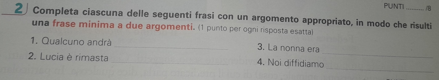 PUNTI /8 
_ 
2Completa ciascuna delle seguenti frasi con un argomento appropriato, in modo che risulti 
una frase minima a due argomenti. (1 punto per ogni risposta esatta) 
1. Qualcuno andrà 
_ 
_3. La nonna era 
2. Lucia è rimasta 
_ 
_4. Noi diffidiamo