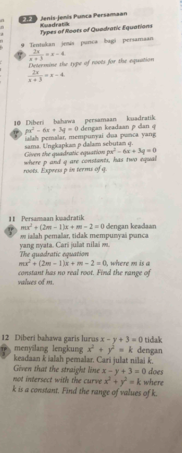 Jenis-jenis Punca Persamaan 
Kuadratik 
a Types of Roots of Quadratic Equations 
9 Tentukan jenis punca bagi persamaan 
∵  2x/x+3 =x-4. 
Determine the type of roots for the equation
 2x/x+3 =x-4. 
10 Diberi bahawa persamaan kuadratik
px^2-6x+3q=0 dengan keadaan p dan q
ialah pemalar, mempunyai dua punca yang 
sama. Ungkapkan p dalam sebutan q. 
Given the quadratic equation px^2-6x+3q=0
where p and q are constants, has two equal 
roots. Express p in terms of q. 
11 Persamaan kuadratik
mx^2+(2m-1)x+m-2=0 dengan keadaan
m ialah pemalar, tidak mempunyai punca 
yang nyata. Cari julat nilai m. 
The quadratic equation
mx^2+(2m-1)x+m-2=0 , where m is a 
constant has no real root. Find the range of 
values of m. 
12 Diberi bahawa garis lurus x-y+3=0 tidak 
menyilang lengkung x^2+y^2=k dengan 
keadaan k ialah pemalar. Cari julat nilai k. 
Given that the straight line x-y+3=0 does 
not intersect with the curve x^2+y^2=k where
k is a constant. Find the range of values of k.