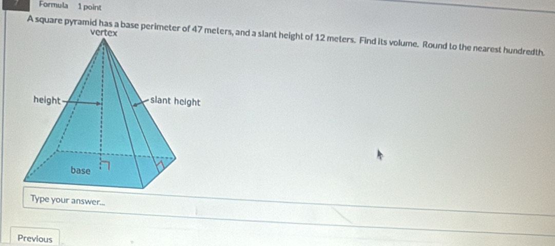 Formula 1 point 
A square pyramid has a baseeters, and a slant height of 12 meters. Find its volume. Round to the nearest hundredth. 
Type your answer... 
Previous