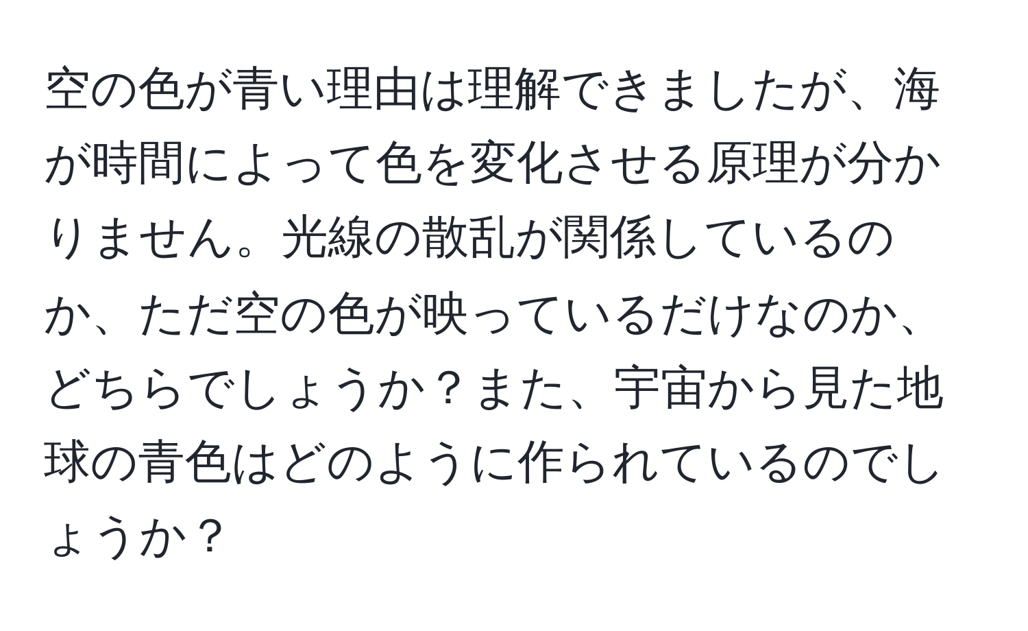 空の色が青い理由は理解できましたが、海が時間によって色を変化させる原理が分かりません。光線の散乱が関係しているのか、ただ空の色が映っているだけなのか、どちらでしょうか？また、宇宙から見た地球の青色はどのように作られているのでしょうか？