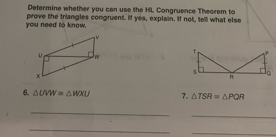 Determine whether you can use the HL Congruence Theorem to 
prove the triangles congruent. If yes, explain. If not, tell what else 
you need to know. 
6. △ UVW≌ △ WXU 7. △ TSR≌ △ PQR
_ 
_ 
_ 
_