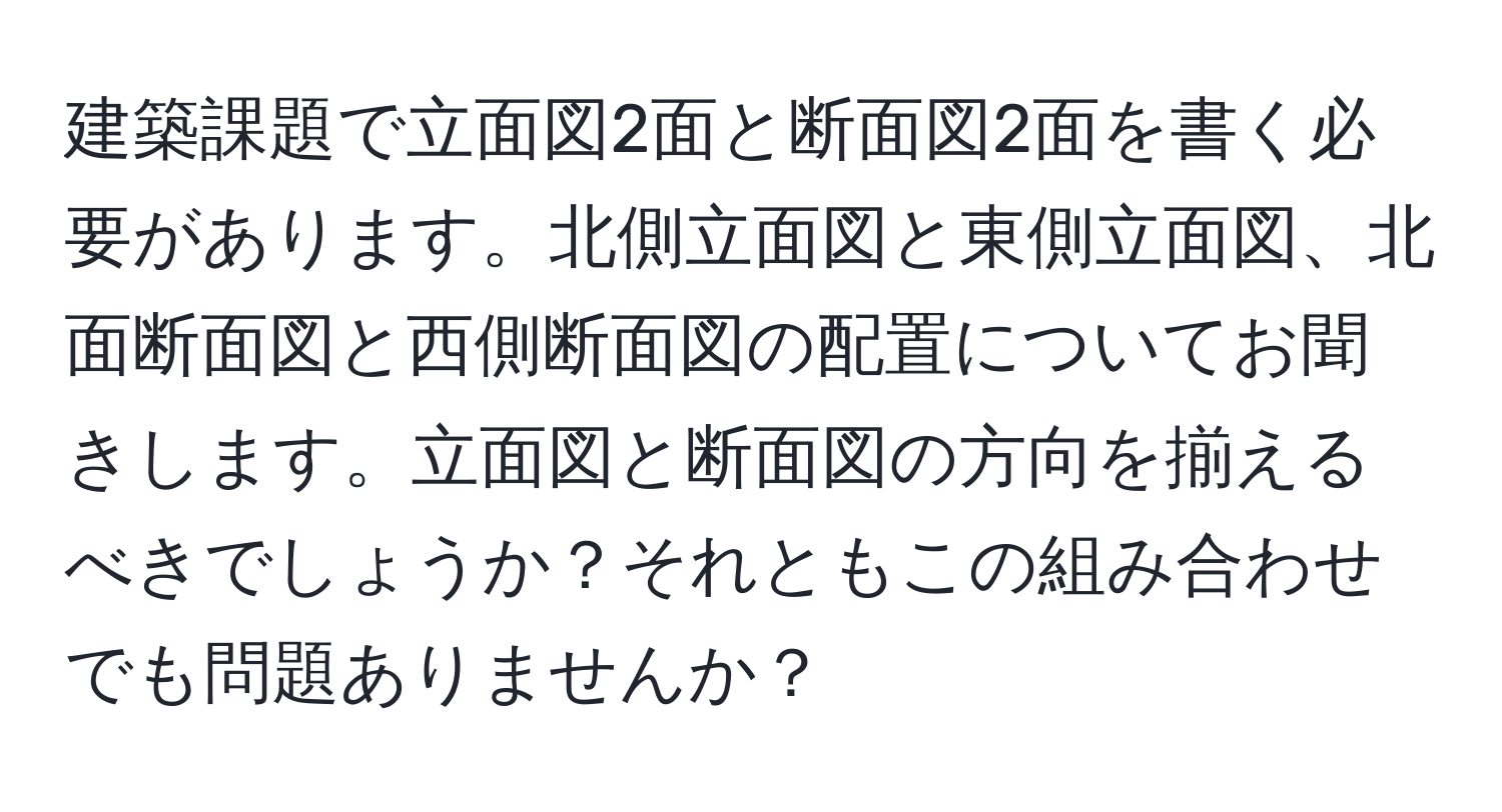 建築課題で立面図2面と断面図2面を書く必要があります。北側立面図と東側立面図、北面断面図と西側断面図の配置についてお聞きします。立面図と断面図の方向を揃えるべきでしょうか？それともこの組み合わせでも問題ありませんか？