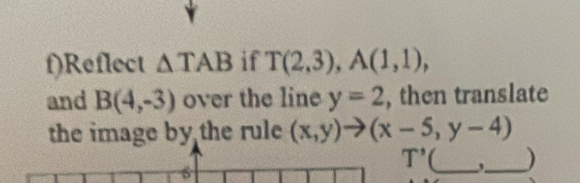 Reflect △ TAB if T(2,3), A(1,1), 
and B(4,-3) over the line y=2 , then translate 
the image by the rule (x,y)to (x-5,y-4)
6
T' _,_ )