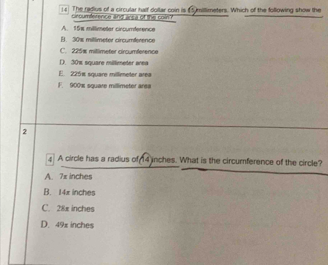 The radius of a circular half dollar coin is (5 millimeters. Which of the following show the
circumference and area of the coin?
A. 15% millimeter circumference
B. 30% millimeter circumference
C. 225% millimeter circumference
D. 30% square millimeter area
E. 225 square millimeter area
F. 900% square millimeter area
2
4 A circle has a radius of 14 inches. What is the circumference of the circle?
A. 7π inches
B. 14x inches
C. 28π inches
D. 49π inches