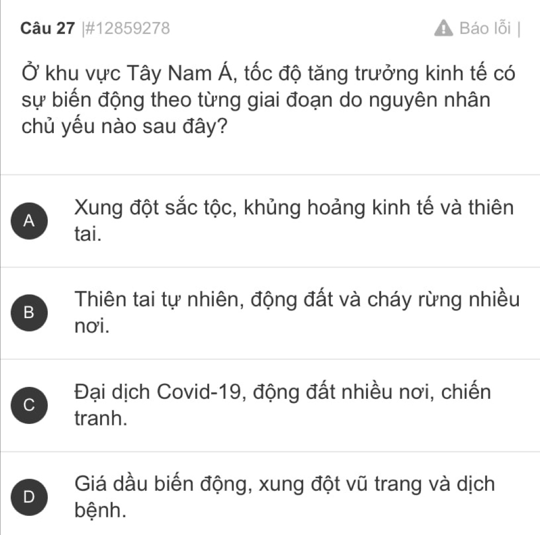 #12859278 Báo lỗi
Ở khu vực Tây Nam Á, tốc độ tăng trưởng kinh tế có
sự biến động theo từng giai đoạn do nguyên nhân
chủ yếu nào sau đây?
A Xung đột sắc tộc, khủng hoảng kinh tế và thiên
tai.
Thiên tai tự nhiên, động đất và cháy rừng nhiều
B
nơi.
Đại dịch Covid-19, động đất nhiều nơi, chiến
C
tranh.
D
Giá dầu biến động, xung đột vũ trang và dịch
bệnh.