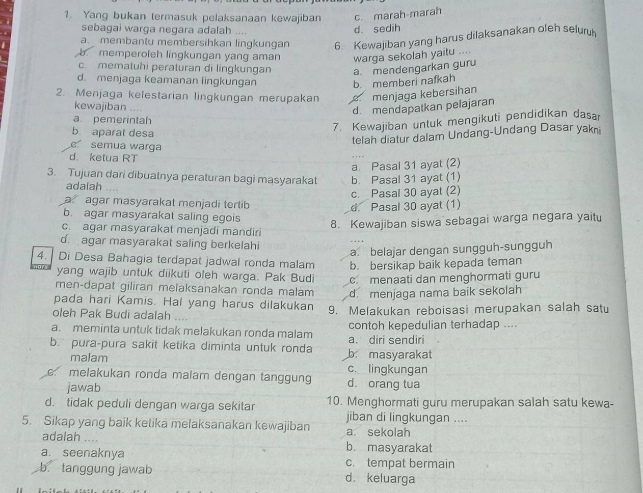 Yang bukan termasuk pelaksanaan kewajiban c. marah-marah
.
sebagai warga negara adalah ....
d sedih
a. membantu membersihkan lingkungan 6. Kewajiban yang harus dilaksanakan oleh seluruh
b. memperoleh lingkungan yang aman
warga sekolah yaitu ....
c. mematuhi peraturan di lingkungan
a. mendengarkan guru
d. menjaga keamanan lingkungan b. memberi nafkah
2. Menjaga kelestarian lingkungan merupakan menjaga kebersihan
kewajiban ....
d. mendapatkan pelajaran
a. pemerintah
7. Kewajiban untuk mengikuti pendidikan dasar
b. aparat desa
telah diatur dalam Undang-Undang Dasar yakni
semua warga
d. ketua RT
a. Pasal 31 ayat (2)
3. Tujuan dari dibuatnya peraturan bagi masyarakat b. Pasal 31 ayat (1)
adalah .
c. Pasal 30 ayat (2)
a. agar masyarakat menjadi tertib
d. Pasal 30 ayat (1)
b. agar masyarakat saling egois
8. Kewajiban siswa sebagai warga negara yaitu
c. agar masyarakat menjadi mandiri
d. agar masyarakat saling berkelahi
a. belajar dengan sungguh-sungguh
4.  Di Desa Bahagia terdapat jadwal ronda malam b. bersikap baik kepada teman
yang wajib untuk diikuti oleh warga. Pak Budi c. menaati dan menghormati guru
men-dapat giliran melaksanakan ronda malam d. menjaga nama baik sekolah
pada hari Kamis. Hal yang harus dilakukan
oleh Pak Budi adalah 9. Melakukan reboisasi merupakan salah satu
a. meminta untuk tidak melakukan ronda malam contoh kepedulian terhadap ....
a. diri sendiri
b. pura-pura sakit ketika diminta untuk ronda b masyarakat
malam c. lingkungan
c. melakukan ronda malam dengan tanggung d. orang tua
jawab
d. tidak peduli dengan warga sekitar 10. Menghormati guru merupakan salah satu kewa-
5. Sikap yang baik ketika melaksanakan kewajiban jiban di lingkungan ....
a. sekolah
adalah .... b. masyarakat
a. seenaknya
c. tempat bermain
b. tanggung jawab d. keluarga