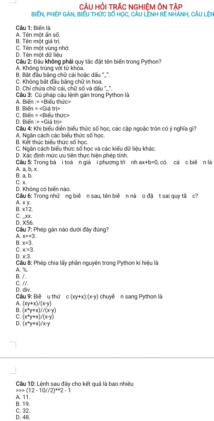 CÂU HỏI TRẢC NGHIÊM ÔN TÂP
BIếN, PHÉP GÁN, BIẾU THứC Số HọC, CÂU LỆNH RẾ NHÁNH, CÂU LỆN
Câu 1: Biến là
A. Tên một ẩn số.
B. Tên một giá trị.
C. Tên một vùng nhớ.
D. Tên một dữ liệu
Câu 2: Đâu không phải quy tắc đặt tên biến trong Python?
A. Không trùng với từ khóa.
B. Bắt đầu bằng chữ cái hoặc dấu “_”.
C. Không bắt đầu bằng chữ in hoa.
D. Chỉ chứa chữ cái, chữ số và dấu “_”.
Câu 3: Cú pháp câu lệnh gán trong Python là
A. Biến :=
B. Biến =
C. Biến =
D. Biến :=
Câu 4: Khi biểu diễn biểu thức số học, các cặp ngoặc tròn có ý nghĩa gì?
A. Ngăn cách các biểu thức số học.
B. Kết thúc biểu thức số học.
C. Ngăn cách biểu thức số học và các kiểu dữ liệu khác.
D. Xác định mức ưu tiên thực hiện phép tính.
Câu 5: Trong bà i toá n giả i phương tri nh ax+b=0, 0, có cá c biê n là
A. a, b, x.
B. a, b.
C. x.
D. Không có biến nào.
Câu 6: Trong nhữ ng biê n sau, tên biê n nà o đặ t sai quy tă c?
A. x y.
B. x12.
C. _xx.
D. X56.
Câu 7: Phép gán nào dưới đây đúng?
A. x==3.
B. x=3.
C. x:=3.
D. x:3.
Câu 8: Phép chia lấy phần nguyên trong Python kí hiệu là
A. %.
B. /.
C. //.
D. div.
Câu 9: Biể u thứ c(xy+x):(x-y) chuyê n sang Python là
A. (xy+x)/(x-y)
B. (x^*y+x)//(x-y)
C. (x^*y+x)/(x-y)
D. (x^*y+x)/x-y
Câu 10: Lệnh sau đây cho kết quả là bao nhiêu
(12-10//2)^**2-1
A. 11.
B. 19.
C. 32.
D. 48.