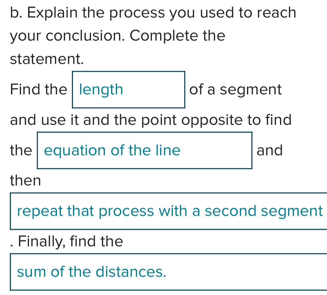 Explain the process you used to reach 
your conclusion. Complete the 
statement. 
Find the length of a segment 
and use it and the point opposite to find 
the equation of the line and 
then 
repeat that process with a second segment 
. Finally, find the 
sum of the distances.