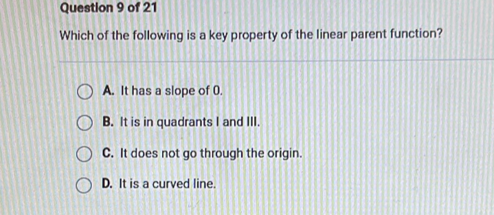 Which of the following is a key property of the linear parent function?
A. It has a slope of 0.
B. It is in quadrants I and III.
C. It does not go through the origin.
D. It is a curved line.