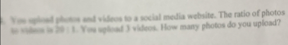 Yeu upioed photos and videos to a social media website. The ratio of photos 
to soles is 2011. Yeu splead 3 videos. How many photos do you upload?