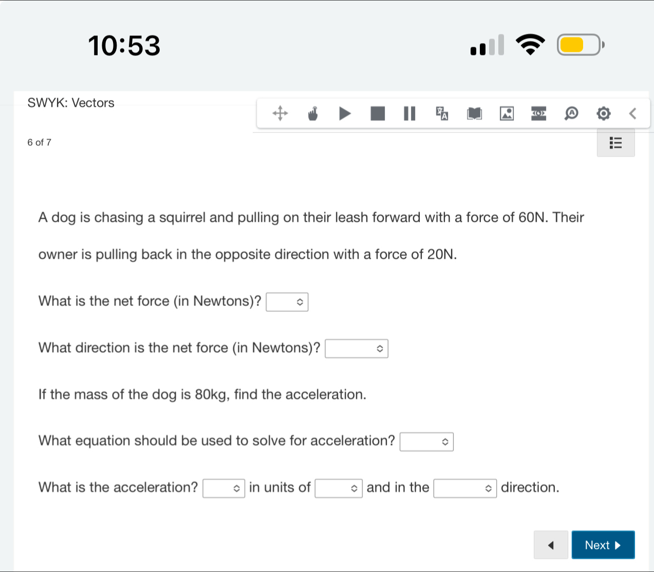 10:53 
□ 
SWYK: Vectors 
E_(LJ)^2 
6 of 7 
A dog is chasing a squirrel and pulling on their leash forward with a force of 60N. Their 
owner is pulling back in the opposite direction with a force of 20N. 
What is the net force (in Newtons)? □°
What direction is the net force (in Newtons)? □°
If the mass of the dog is 80kg, find the acceleration. 
What equation should be used to solve for acceleration? □°
What is the acceleration? □° in units of □ and in the □° direction. 
< Next▶