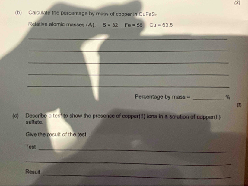 (2) 
(b) Calculate the percentage by mass of copper in CuFeS₂
Relative atomic masses (A ): S=32 Fe=56 Cu=63.5
_ 
_ 
_ 
_ 
_ 
_ 
Percentage by mass = _ %
(3) 
(c) Describe a test to show the presence of copper(II) ions in a solution of copper(II) 
sulfate. 
Give the result of the test 
Test_ 
_ 
Result_