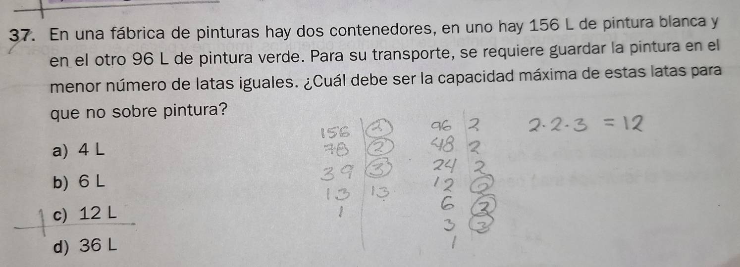 En una fábrica de pinturas hay dos contenedores, en uno hay 156 L de pintura blanca y
en el otro 96 L de pintura verde. Para su transporte, se requiere guardar la pintura en el
menor número de latas iguales. ¿Cuál debe ser la capacidad máxima de estas latas para
que no sobre pintura?
a) 4 L
b) 6 L
c) 12 L
d) 36 L