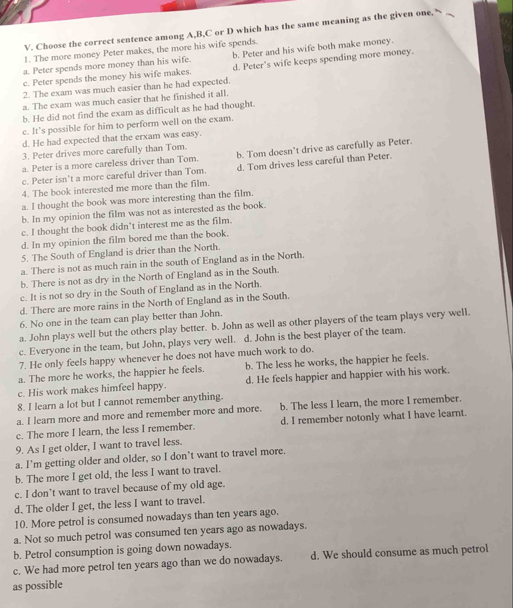 Choose the correct sentence among A,B,C or D which has the same meaning as the given one,
1. The more money Peter makes, the more his wife spends.
a. Peter spends more money than his wife. b. Peter and his wife both make money.
c. Peter spends the money his wife makes. d. Peter’s wife keeps spending more money.
2. The exam was much easier than he had expected.
a. The exam was much easier that he finished it all.
b. He did not find the exam as difficult as he had thought.
c. It’s possible for him to perform well on the exam.
d. He had expected that the erxam was easy.
3. Peter drives more carefully than Tom.
a. Peter is a more careless driver than Tom. b. Tom doesn’t drive as carefully as Peter.
c. Peter isn’t a more careful driver than Tom. d. Tom drives less careful than Peter.
4. The book interested me more than the film.
a. I thought the book was more interesting than the film.
b. In my opinion the film was not as interested as the book.
c. I thought the book didn’t interest me as the film.
d. In my opinion the film bored me than the book.
5. The South of England is drier than the North.
a. There is not as much rain in the south of England as in the North.
b. There is not as dry in the North of England as in the South.
c. It is not so dry in the South of England as in the North.
d. There are more rains in the North of England as in the South.
6. No one in the team can play better than John.
a. John plays well but the others play better. b. John as well as other players of the team plays very well.
c. Everyone in the team, but John, plays very well. d. John is the best player of the team.
7. He only feels happy whenever he does not have much work to do.
a. The more he works, the happier he feels. b. The less he works, the happier he feels.
c. His work makes himfeel happy. d. He feels happier and happier with his work.
8. I learn a lot but I cannot remember anything.
a. I learn more and more and remember more and more. b. The less I learn, the more I remember.
c. The more I learn, the less I remember. d. I remember notonly what I have learnt.
9. As I get older, I want to travel less.
a. I’m getting older and older, so I don’t want to travel more.
b. The more I get old, the less I want to travel.
c. I don’t want to travel because of my old age.
d. The older I get, the less I want to travel.
10. More petrol is consumed nowadays than ten years ago.
a. Not so much petrol was consumed ten years ago as nowadays.
b. Petrol consumption is going down nowadays.
c. We had more petrol ten years ago than we do nowadays. d. We should consume as much petrol
as possible
