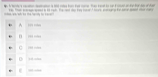 A family's vacation destination ls 160 mèss frm
trip. Their average speed is 45 mph. The nest day they trere
mies are left for the family to trave
208 milea
a 285 miles
D 345 milea
F 585 miles