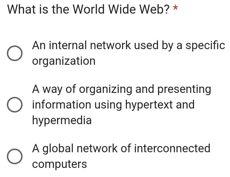 What is the World Wide Web? *
An internal network used by a specific
organization
A way of organizing and presenting
information using hypertext and
hypermedia
A global network of interconnected
computers