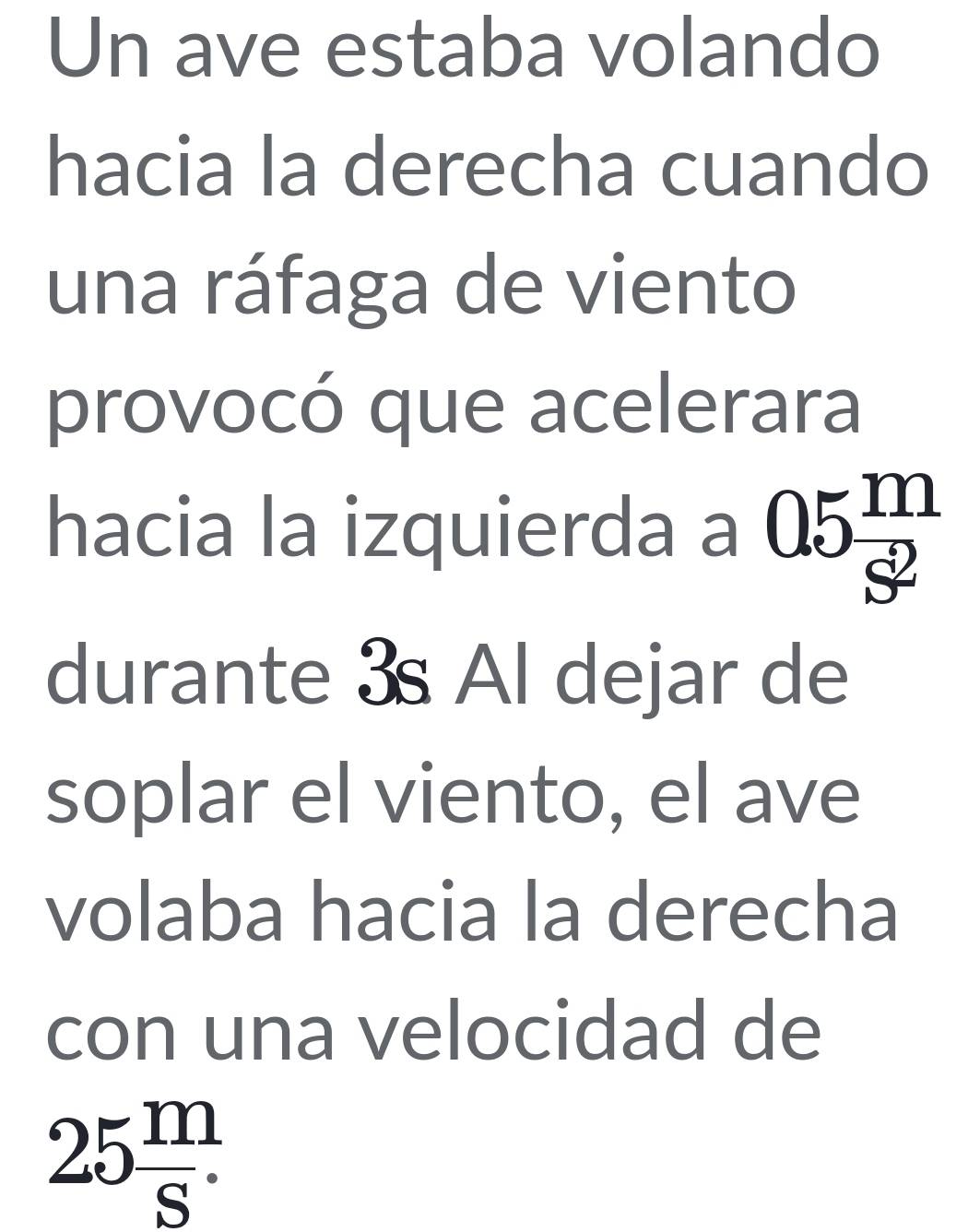 Un ave estaba volando 
hacia la derecha cuando 
una ráfaga de viento 
provocó que acelerara 
hacia la izquierda a 05 m/s^2 
durante 3s Al dejar de 
soplar el viento, el ave 
volaba hacia la derecha 
con una velocidad de
25 m/S .