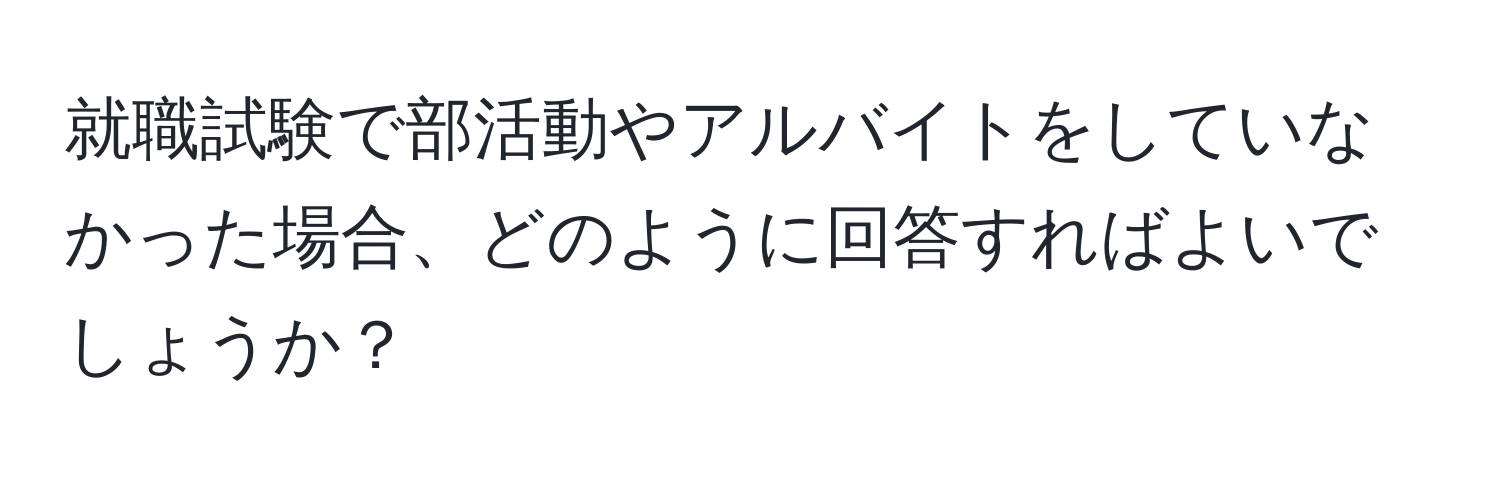 就職試験で部活動やアルバイトをしていなかった場合、どのように回答すればよいでしょうか？