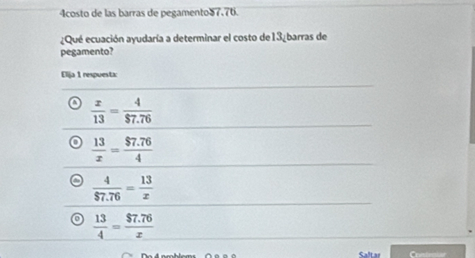 4costo de las barras de pegamento57.76.
¿Qué ecuación ayudaría a determinar el costo de13¿barras de
pegamento?
Elija 1 respuesta:
 x/13 = 4/$7.76 
 13/x = ($7.76)/4 
 4/$7.76 = 13/x 
 13/4 = ($7.76)/x 
Saltar