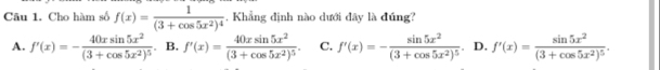 Cho hàm số f(x)=frac 1(3+cos 5x^2)^4 , Khẳng định nào dưới đây là đúng?
A. f'(x)=-frac 40xsin 5x^2(3+cos 5x^2)^5. B. f'(x)=frac 40xsin 5x^2(3+cos 5x^2)^5. C. f'(x)=-frac sin 5x^2(3+cos 5x^2)^5. D. f'(x)=frac sin 5x^2(3+cos 5x^2)^5.