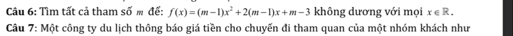 Tìm tất cả tham số m để: f(x)=(m-1)x^2+2(m-1)x+m-3 không dương với mọi x∈ R. 
Câu 7: Một công ty du lịch thông báo giá tiền cho chuyến đi tham quan của một nhóm khách như