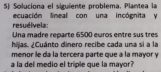 Soluciona el siguiente problema. Plantea la 
ecuación lineal con una incógnita y 
resuélvela: 
Una madre reparte 6500 euros entre sus tres 
hijas. ¿Cuánto dinero recibe cada una si a la 
menor le da la tercera parte que a la mayor y 
a la del medio el triple que la mayor?