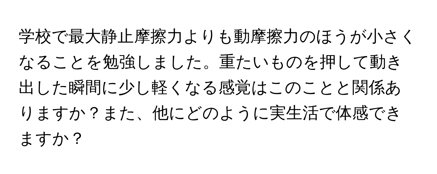 学校で最大静止摩擦力よりも動摩擦力のほうが小さくなることを勉強しました。重たいものを押して動き出した瞬間に少し軽くなる感覚はこのことと関係ありますか？また、他にどのように実生活で体感できますか？